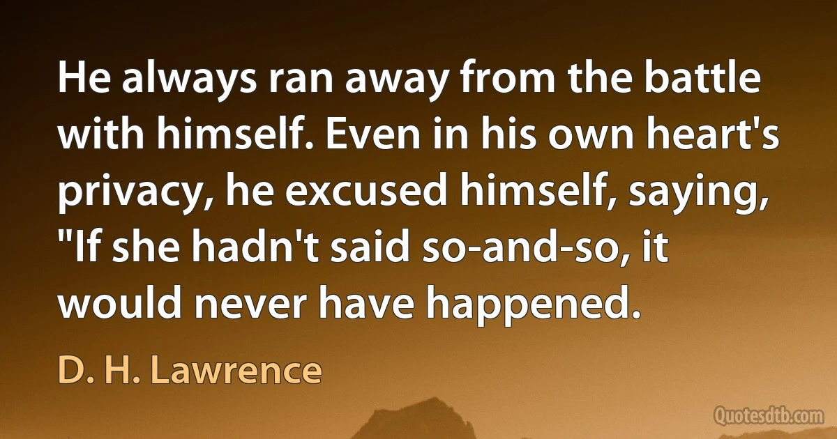 He always ran away from the battle with himself. Even in his own heart's privacy, he excused himself, saying, "If she hadn't said so-and-so, it would never have happened. (D. H. Lawrence)