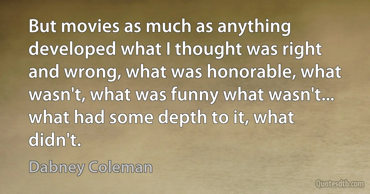 But movies as much as anything developed what I thought was right and wrong, what was honorable, what wasn't, what was funny what wasn't... what had some depth to it, what didn't. (Dabney Coleman)