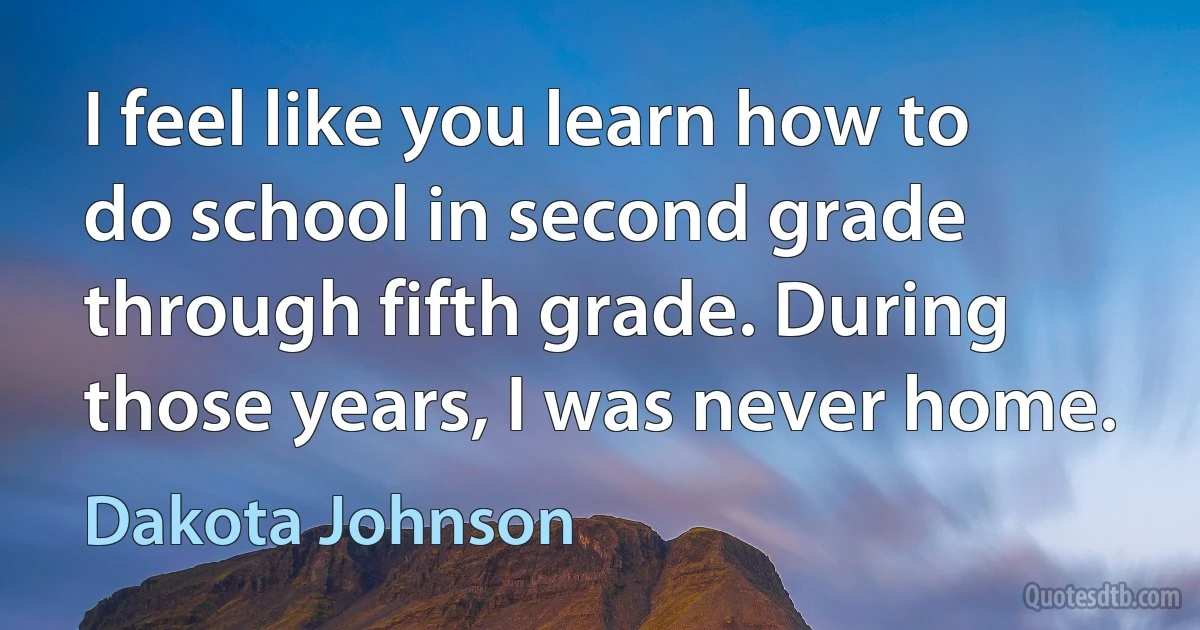 I feel like you learn how to do school in second grade through fifth grade. During those years, I was never home. (Dakota Johnson)