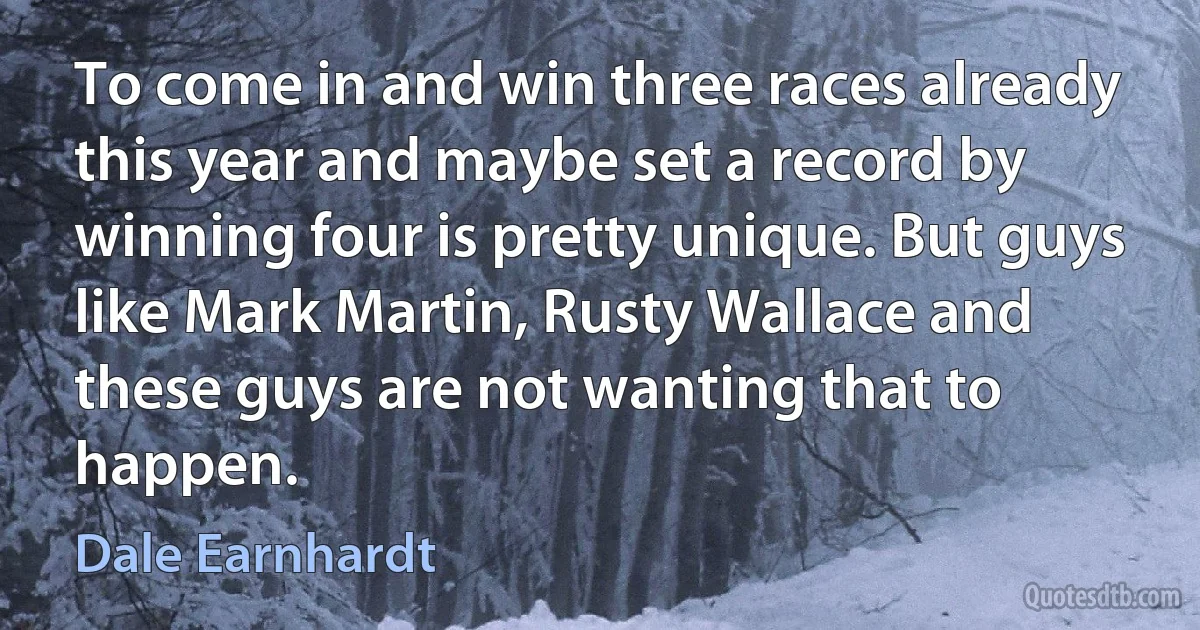 To come in and win three races already this year and maybe set a record by winning four is pretty unique. But guys like Mark Martin, Rusty Wallace and these guys are not wanting that to happen. (Dale Earnhardt)