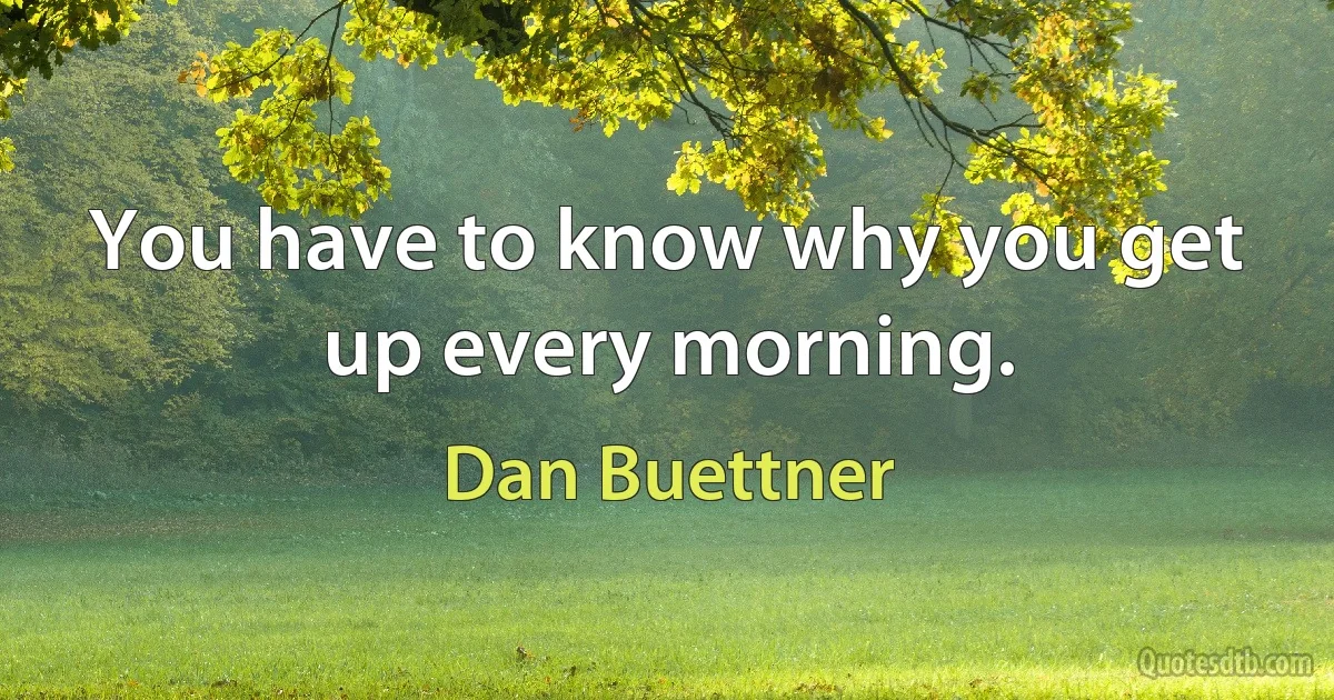 You have to know why you get up every morning. (Dan Buettner)