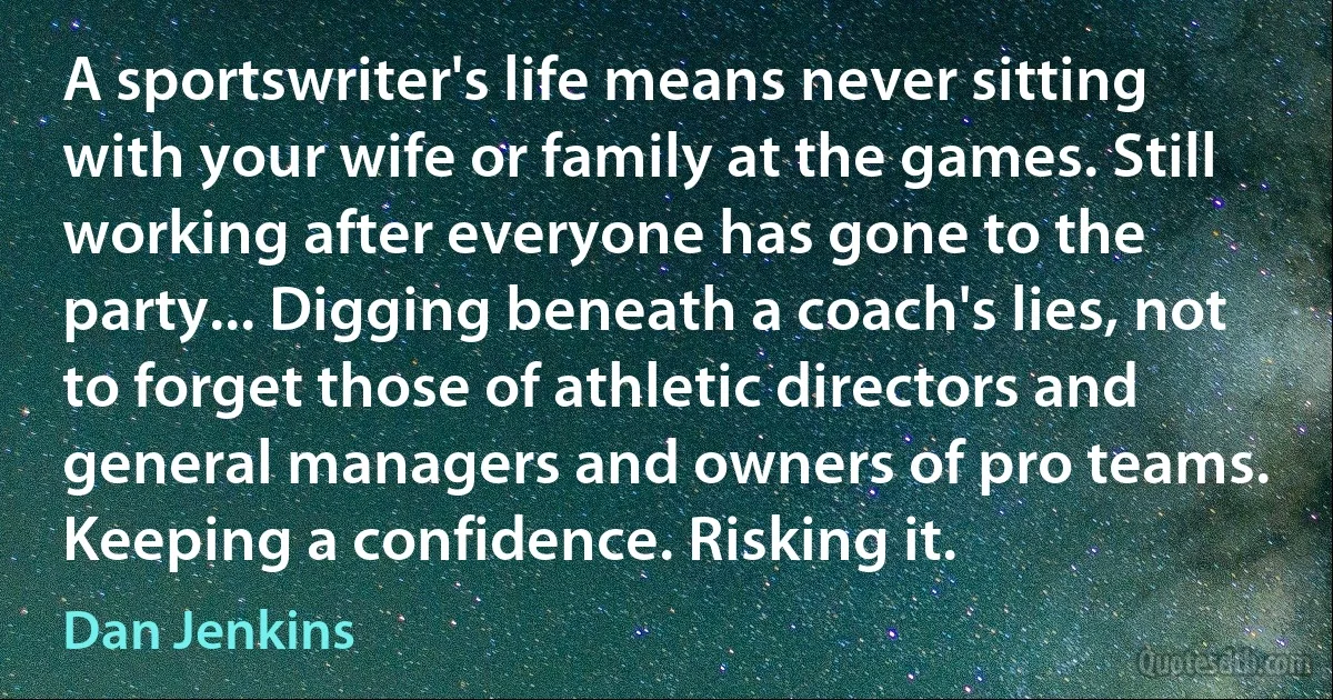 A sportswriter's life means never sitting with your wife or family at the games. Still working after everyone has gone to the party... Digging beneath a coach's lies, not to forget those of athletic directors and general managers and owners of pro teams. Keeping a confidence. Risking it. (Dan Jenkins)