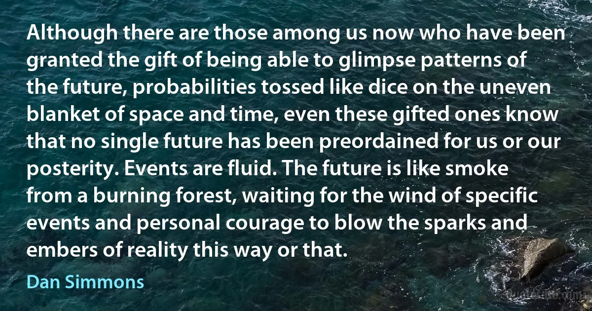 Although there are those among us now who have been granted the gift of being able to glimpse patterns of the future, probabilities tossed like dice on the uneven blanket of space and time, even these gifted ones know that no single future has been preordained for us or our posterity. Events are fluid. The future is like smoke from a burning forest, waiting for the wind of specific events and personal courage to blow the sparks and embers of reality this way or that. (Dan Simmons)