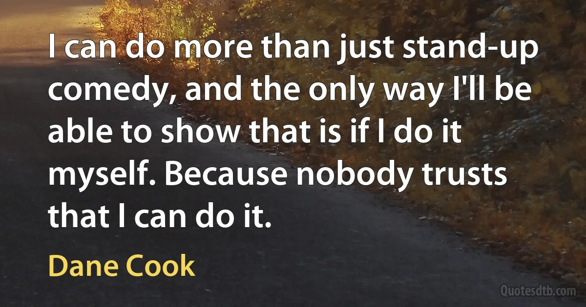 I can do more than just stand-up comedy, and the only way I'll be able to show that is if I do it myself. Because nobody trusts that I can do it. (Dane Cook)