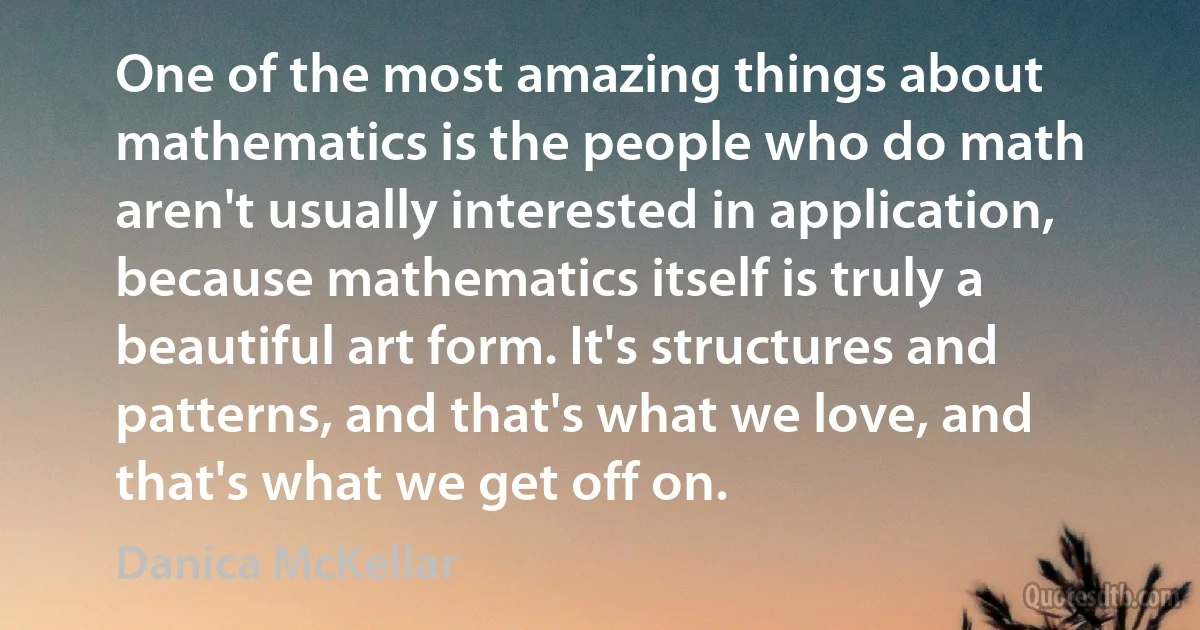 One of the most amazing things about mathematics is the people who do math aren't usually interested in application, because mathematics itself is truly a beautiful art form. It's structures and patterns, and that's what we love, and that's what we get off on. (Danica McKellar)