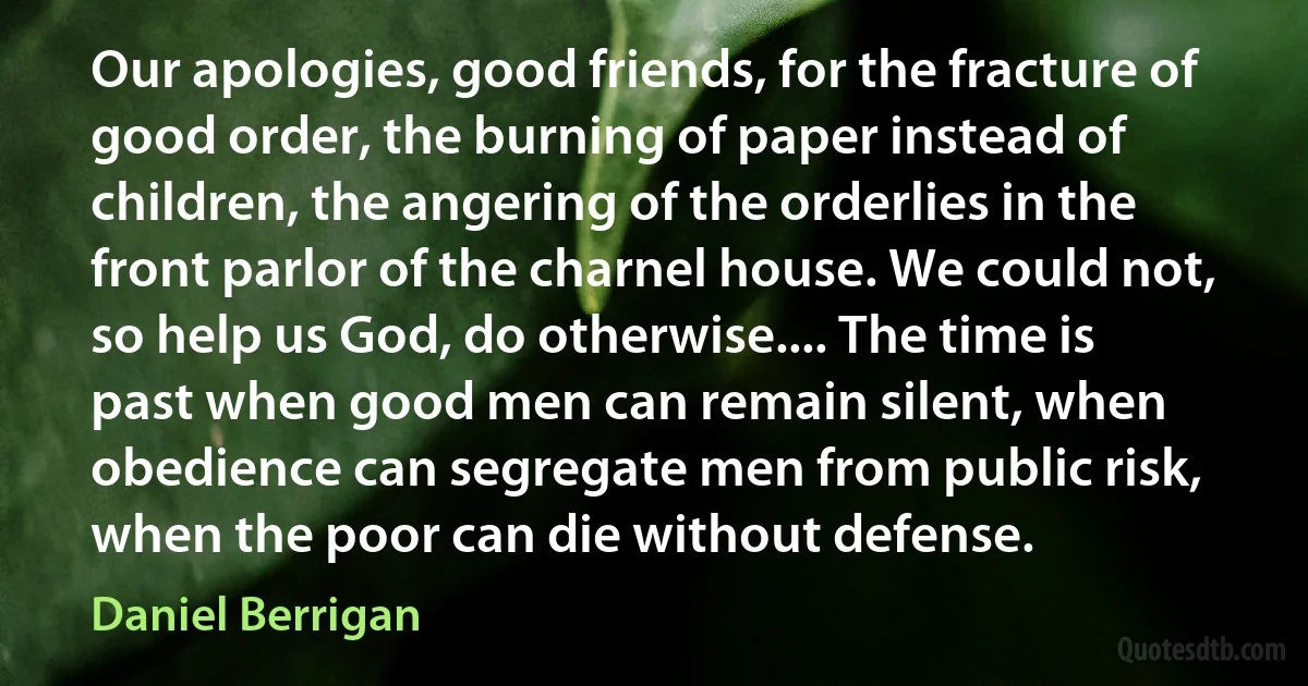 Our apologies, good friends, for the fracture of good order, the burning of paper instead of children, the angering of the orderlies in the front parlor of the charnel house. We could not, so help us God, do otherwise.... The time is past when good men can remain silent, when obedience can segregate men from public risk, when the poor can die without defense. (Daniel Berrigan)