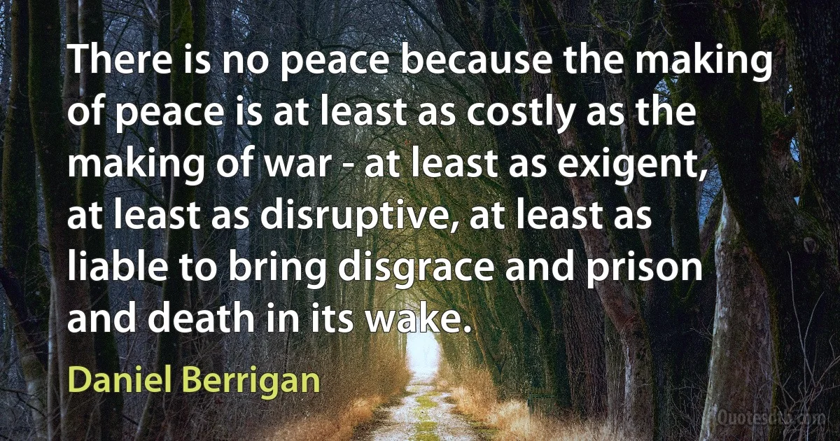 There is no peace because the making of peace is at least as costly as the making of war - at least as exigent, at least as disruptive, at least as liable to bring disgrace and prison and death in its wake. (Daniel Berrigan)