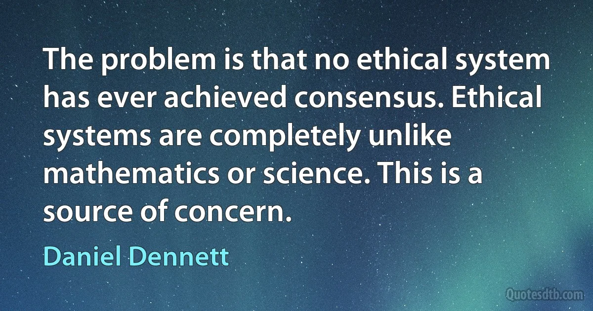 The problem is that no ethical system has ever achieved consensus. Ethical systems are completely unlike mathematics or science. This is a source of concern. (Daniel Dennett)