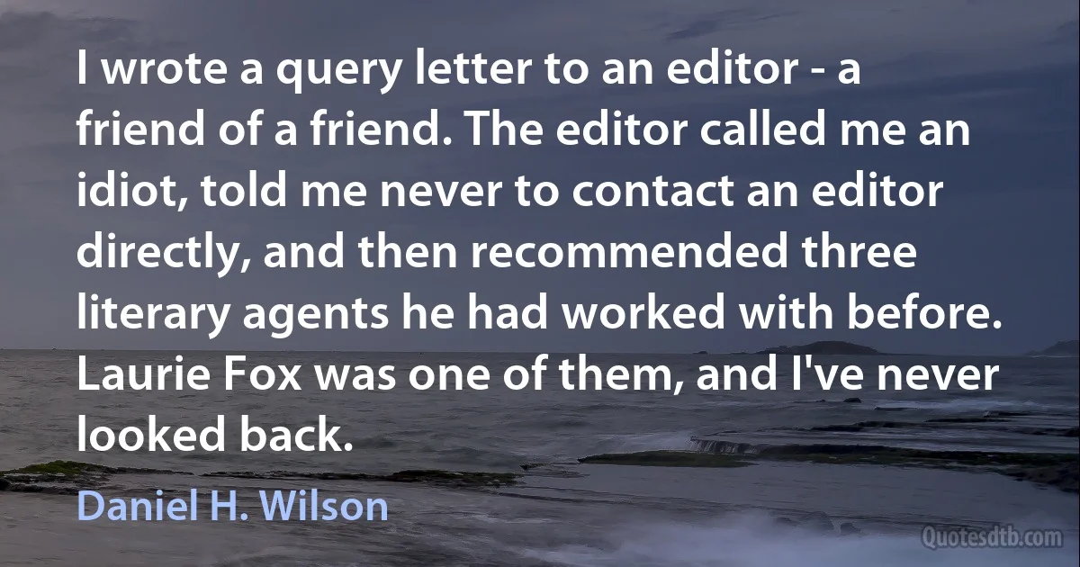 I wrote a query letter to an editor - a friend of a friend. The editor called me an idiot, told me never to contact an editor directly, and then recommended three literary agents he had worked with before. Laurie Fox was one of them, and I've never looked back. (Daniel H. Wilson)