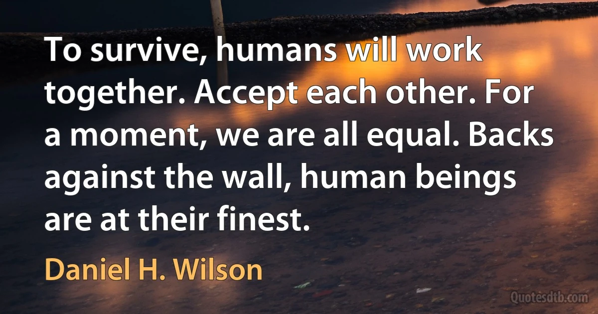 To survive, humans will work together. Accept each other. For a moment, we are all equal. Backs against the wall, human beings are at their finest. (Daniel H. Wilson)