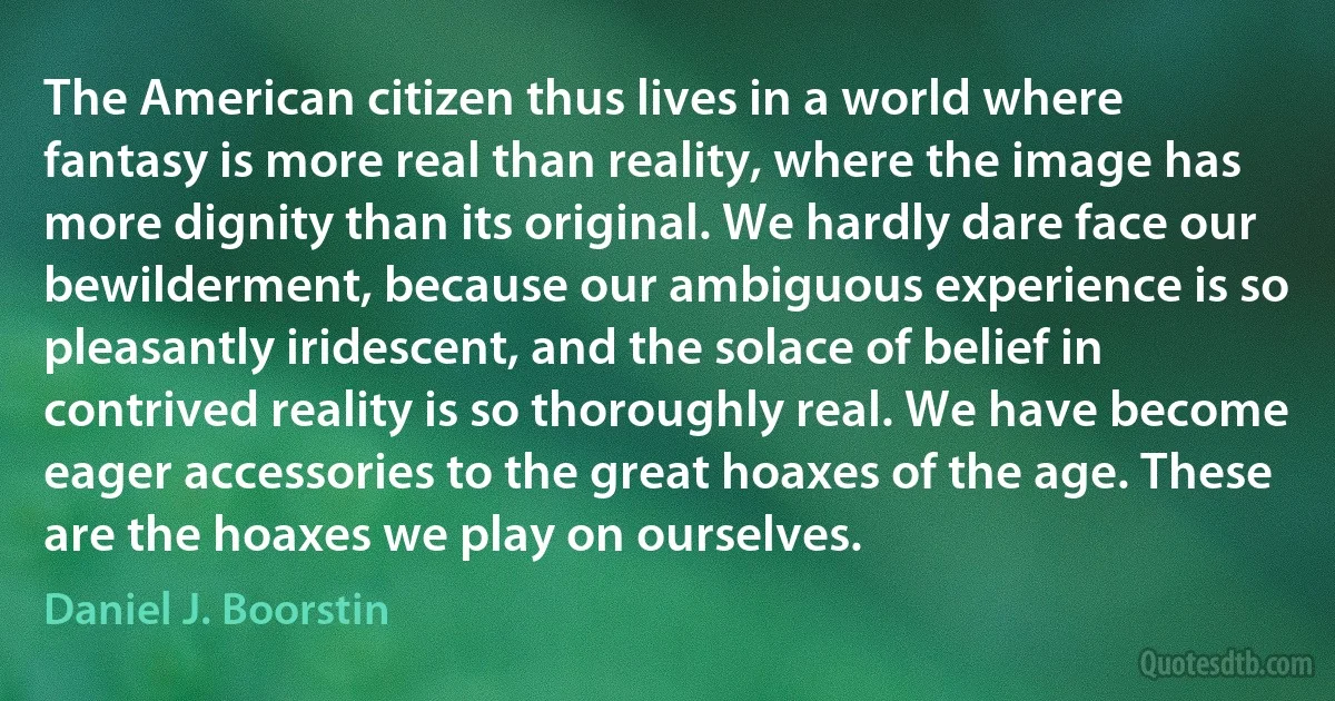 The American citizen thus lives in a world where fantasy is more real than reality, where the image has more dignity than its original. We hardly dare face our bewilderment, because our ambiguous experience is so pleasantly iridescent, and the solace of belief in contrived reality is so thoroughly real. We have become eager accessories to the great hoaxes of the age. These are the hoaxes we play on ourselves. (Daniel J. Boorstin)