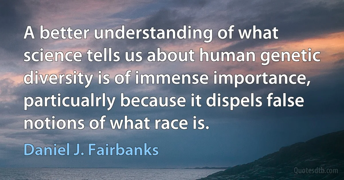 A better understanding of what science tells us about human genetic diversity is of immense importance, particualrly because it dispels false notions of what race is. (Daniel J. Fairbanks)