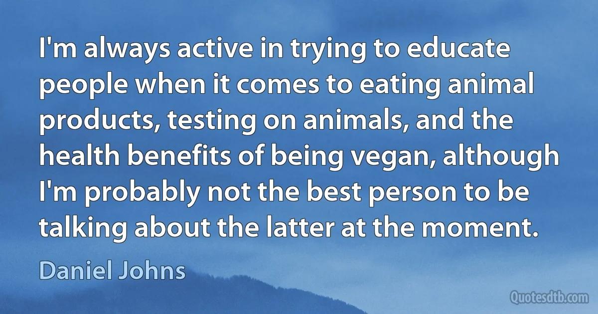 I'm always active in trying to educate people when it comes to eating animal products, testing on animals, and the health benefits of being vegan, although I'm probably not the best person to be talking about the latter at the moment. (Daniel Johns)