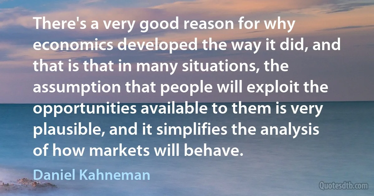 There's a very good reason for why economics developed the way it did, and that is that in many situations, the assumption that people will exploit the opportunities available to them is very plausible, and it simplifies the analysis of how markets will behave. (Daniel Kahneman)