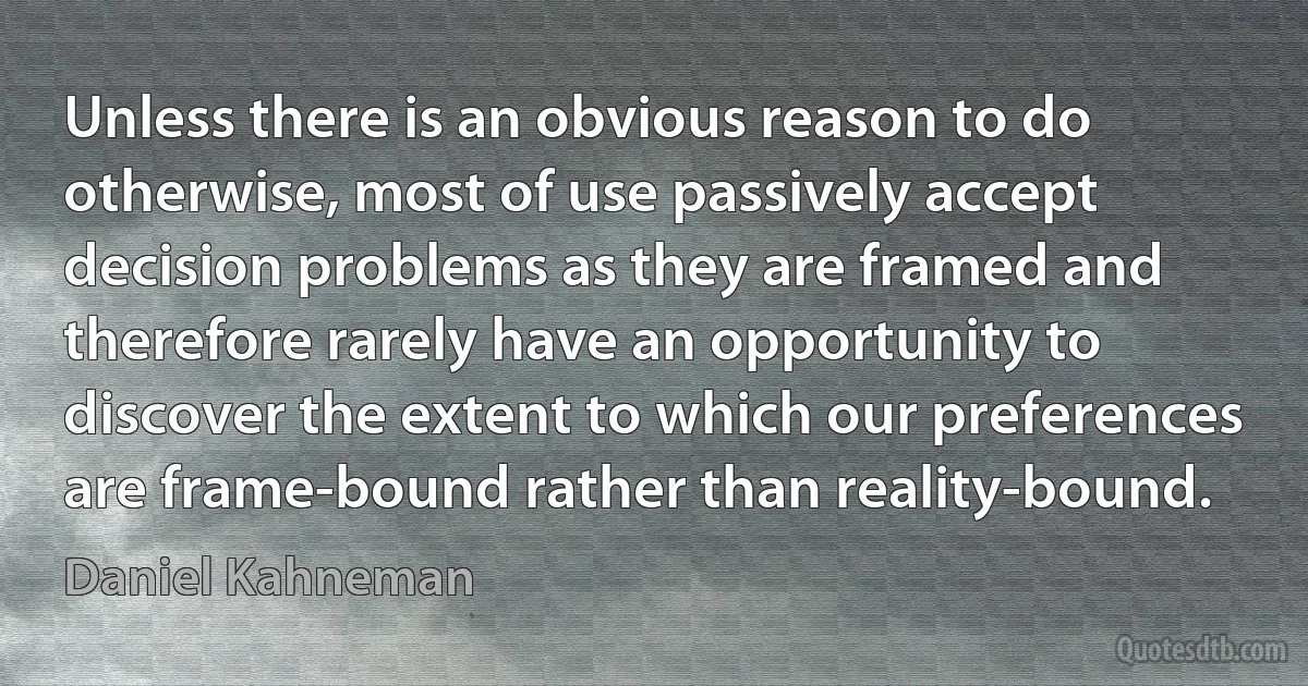 Unless there is an obvious reason to do otherwise, most of use passively accept decision problems as they are framed and therefore rarely have an opportunity to discover the extent to which our preferences are frame-bound rather than reality-bound. (Daniel Kahneman)