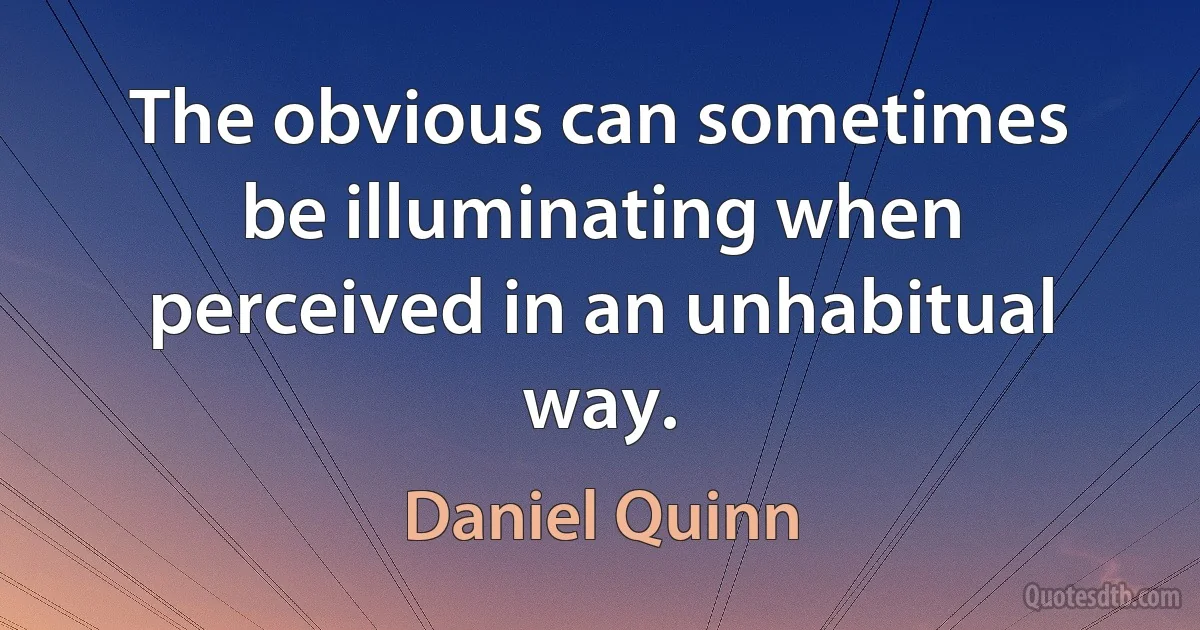 The obvious can sometimes be illuminating when perceived in an unhabitual way. (Daniel Quinn)