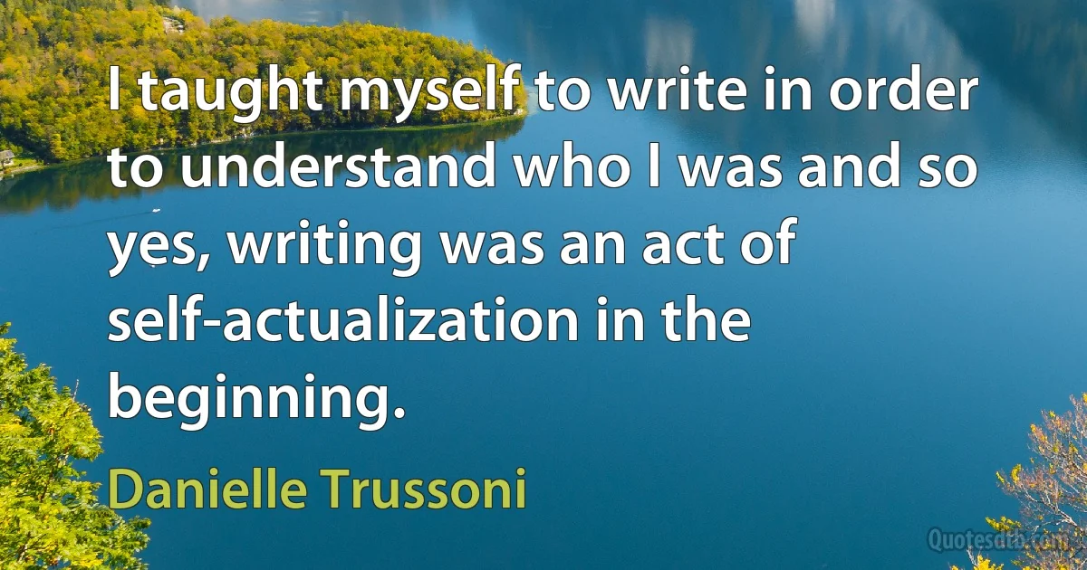 I taught myself to write in order to understand who I was and so yes, writing was an act of self-actualization in the beginning. (Danielle Trussoni)