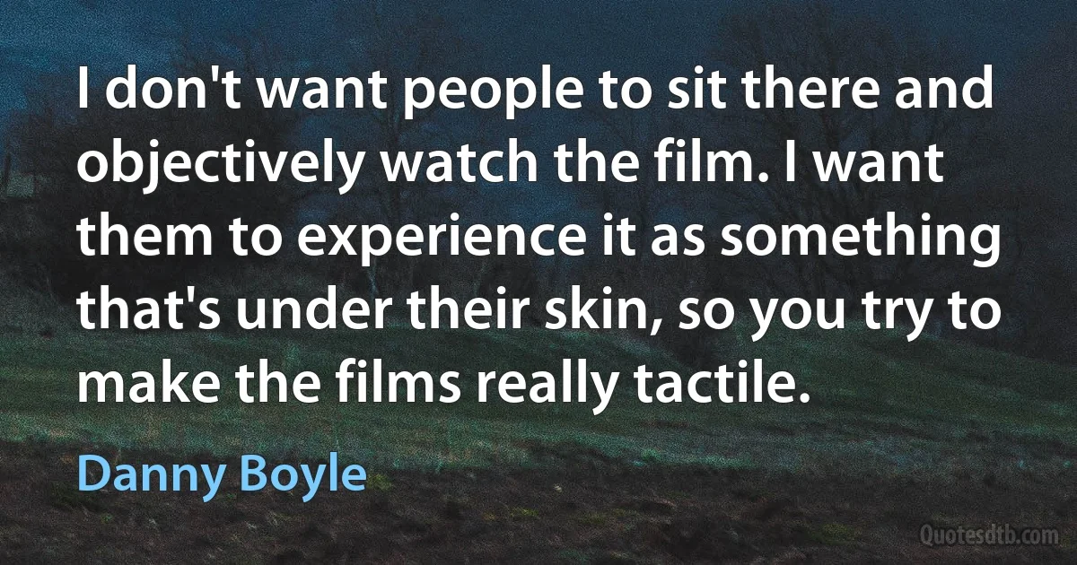 I don't want people to sit there and objectively watch the film. I want them to experience it as something that's under their skin, so you try to make the films really tactile. (Danny Boyle)