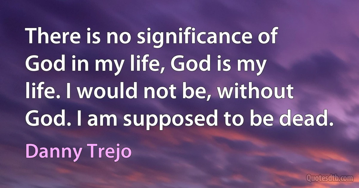 There is no significance of God in my life, God is my life. I would not be, without God. I am supposed to be dead. (Danny Trejo)