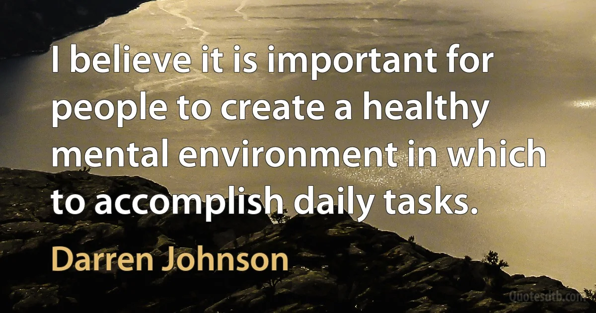 I believe it is important for people to create a healthy mental environment in which to accomplish daily tasks. (Darren Johnson)