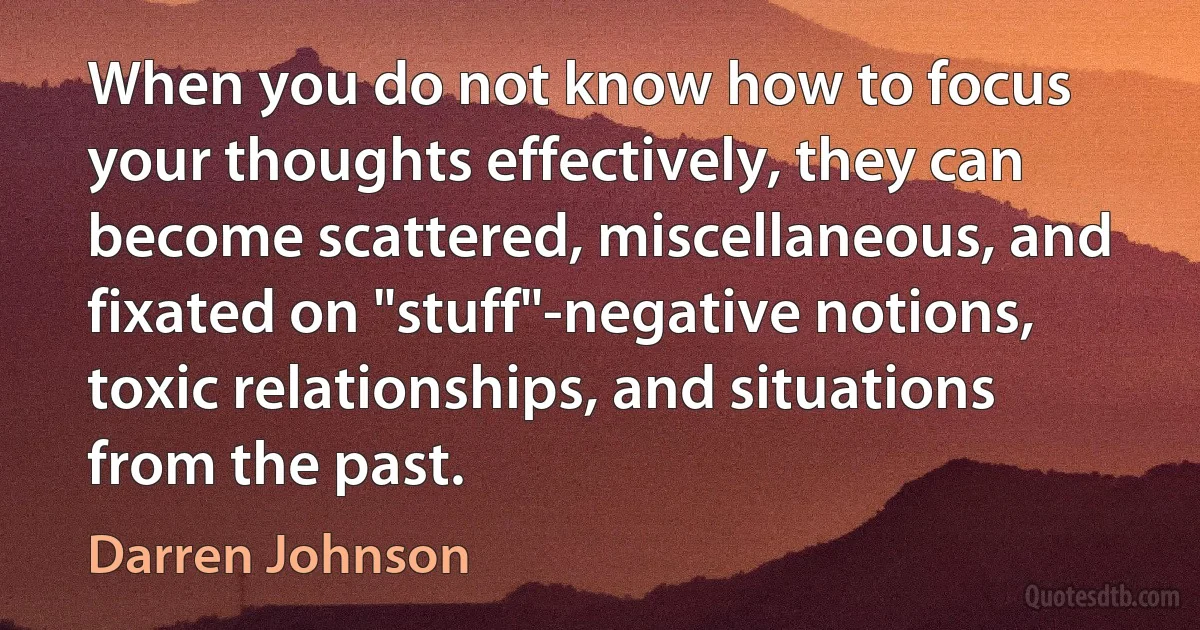 When you do not know how to focus your thoughts effectively, they can become scattered, miscellaneous, and fixated on "stuff"-negative notions, toxic relationships, and situations from the past. (Darren Johnson)