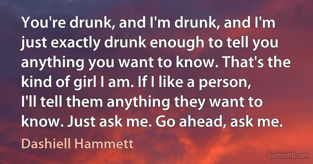 You're drunk, and I'm drunk, and I'm just exactly drunk enough to tell you anything you want to know. That's the kind of girl I am. If I like a person, I'll tell them anything they want to know. Just ask me. Go ahead, ask me. (Dashiell Hammett)