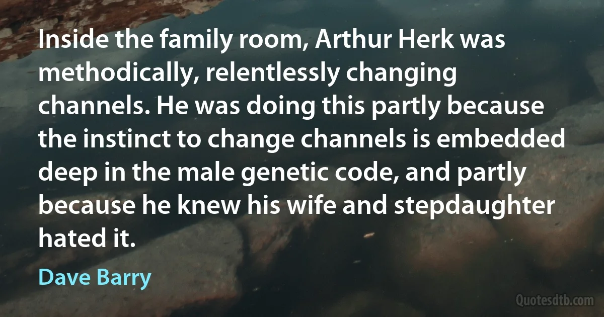 Inside the family room, Arthur Herk was methodically, relentlessly changing channels. He was doing this partly because the instinct to change channels is embedded deep in the male genetic code, and partly because he knew his wife and stepdaughter hated it. (Dave Barry)