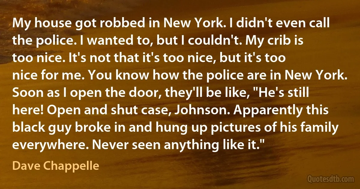 My house got robbed in New York. I didn't even call the police. I wanted to, but I couldn't. My crib is too nice. It's not that it's too nice, but it's too nice for me. You know how the police are in New York. Soon as I open the door, they'll be like, "He's still here! Open and shut case, Johnson. Apparently this black guy broke in and hung up pictures of his family everywhere. Never seen anything like it." (Dave Chappelle)