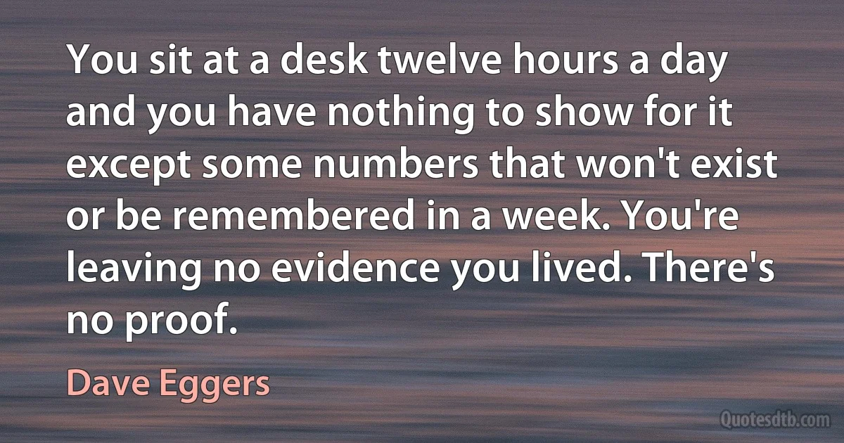 You sit at a desk twelve hours a day and you have nothing to show for it except some numbers that won't exist or be remembered in a week. You're leaving no evidence you lived. There's no proof. (Dave Eggers)