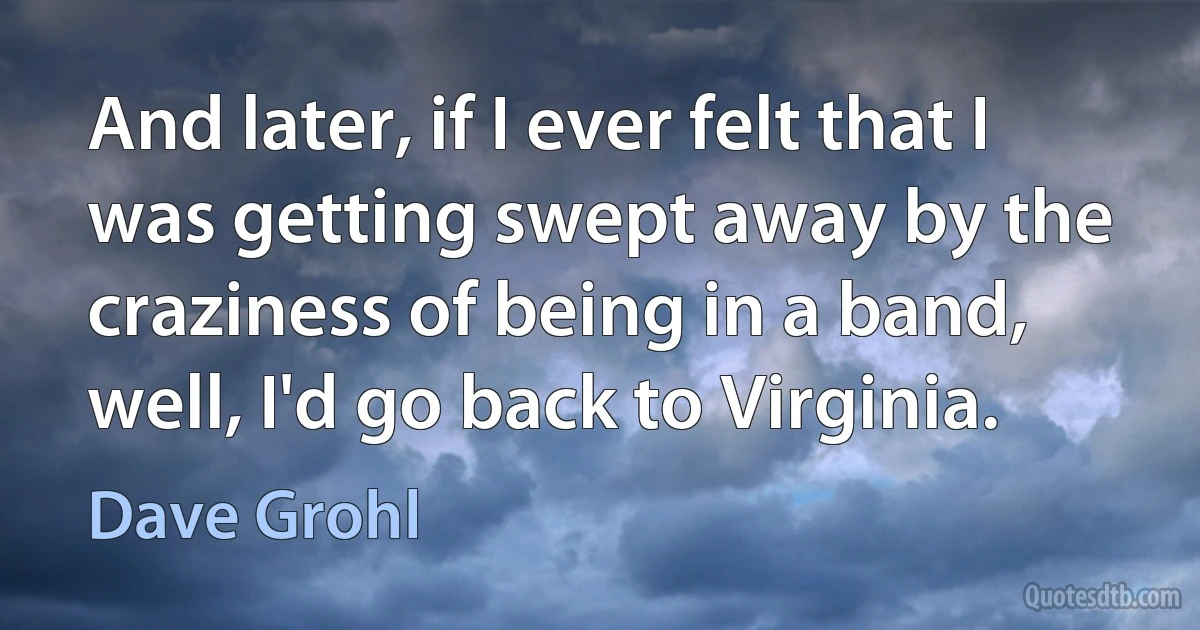 And later, if I ever felt that I was getting swept away by the craziness of being in a band, well, I'd go back to Virginia. (Dave Grohl)