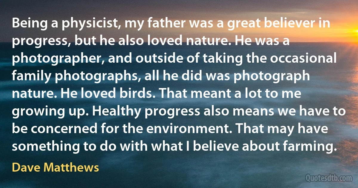 Being a physicist, my father was a great believer in progress, but he also loved nature. He was a photographer, and outside of taking the occasional family photographs, all he did was photograph nature. He loved birds. That meant a lot to me growing up. Healthy progress also means we have to be concerned for the environment. That may have something to do with what I believe about farming. (Dave Matthews)