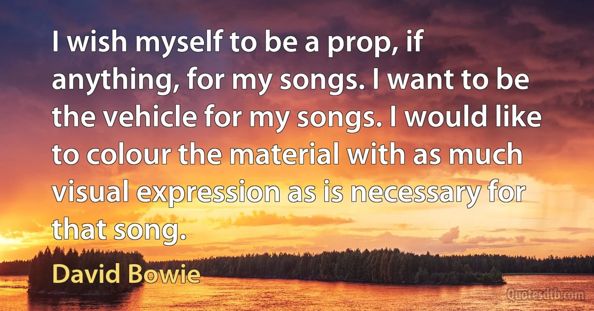 I wish myself to be a prop, if anything, for my songs. I want to be the vehicle for my songs. I would like to colour the material with as much visual expression as is necessary for that song. (David Bowie)