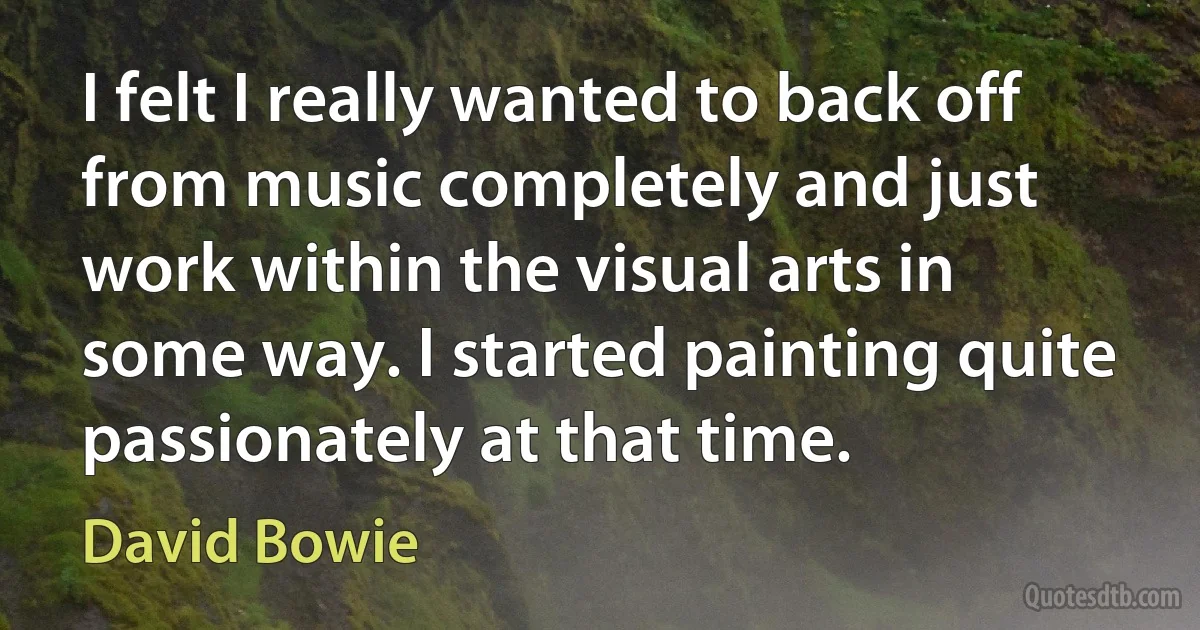 I felt I really wanted to back off from music completely and just work within the visual arts in some way. I started painting quite passionately at that time. (David Bowie)