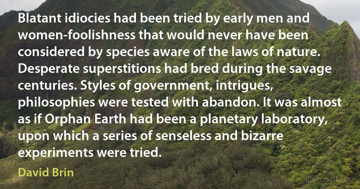 Blatant idiocies had been tried by early men and women-foolishness that would never have been considered by species aware of the laws of nature. Desperate superstitions had bred during the savage centuries. Styles of government, intrigues, philosophies were tested with abandon. It was almost as if Orphan Earth had been a planetary laboratory, upon which a series of senseless and bizarre experiments were tried. (David Brin)