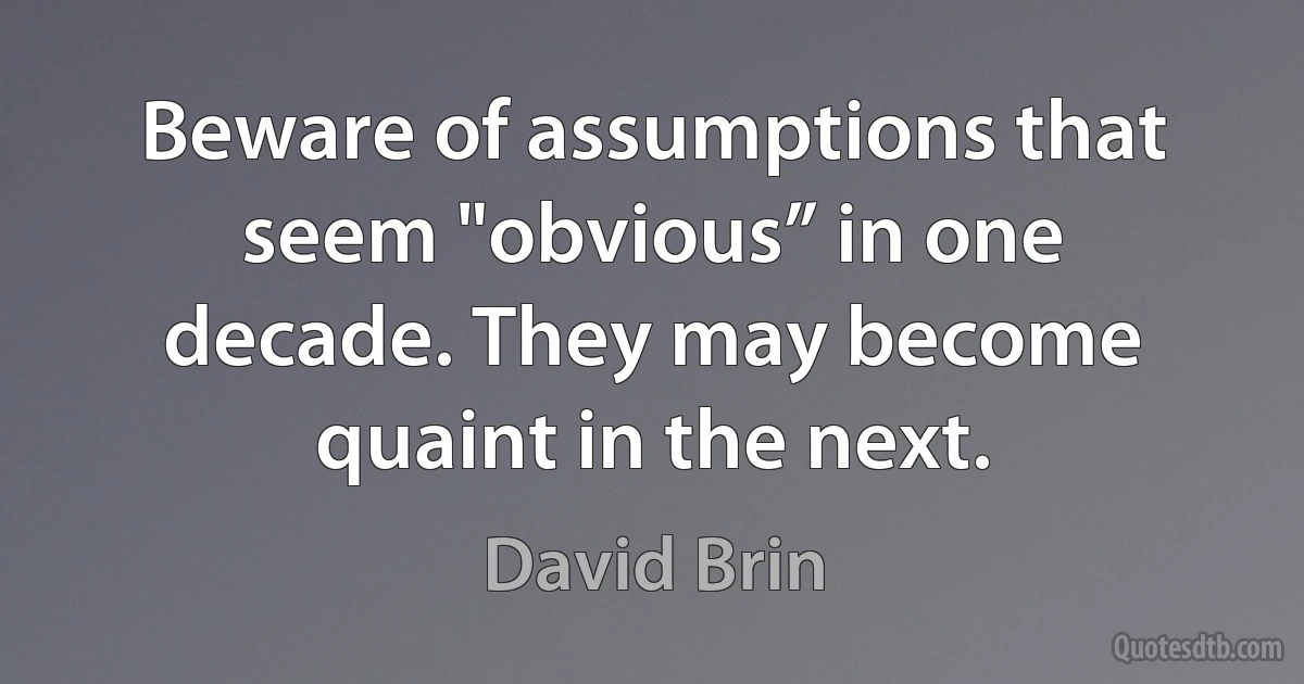 Beware of assumptions that seem "obvious” in one decade. They may become quaint in the next. (David Brin)