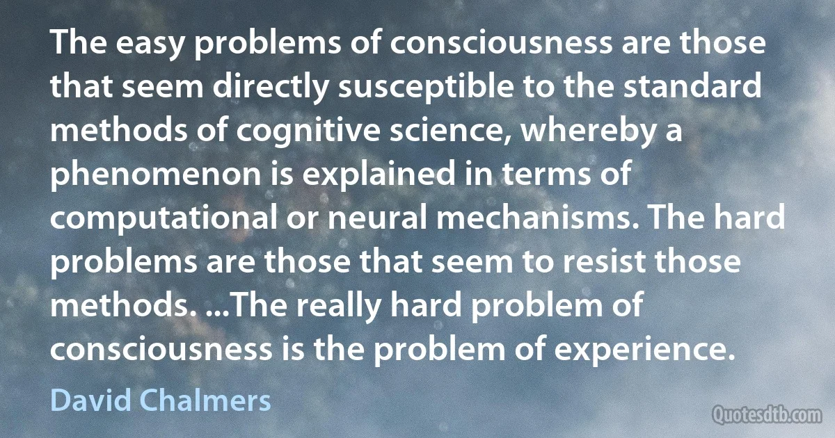 The easy problems of consciousness are those that seem directly susceptible to the standard methods of cognitive science, whereby a phenomenon is explained in terms of computational or neural mechanisms. The hard problems are those that seem to resist those methods. ...The really hard problem of consciousness is the problem of experience. (David Chalmers)