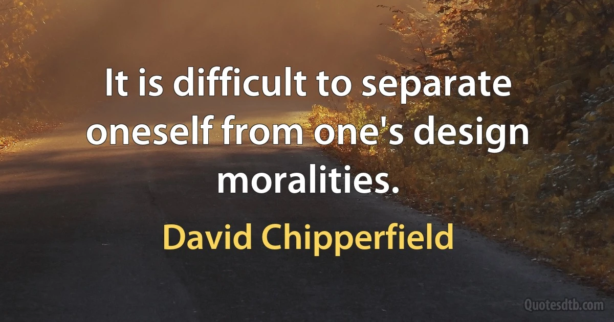 It is difficult to separate oneself from one's design moralities. (David Chipperfield)