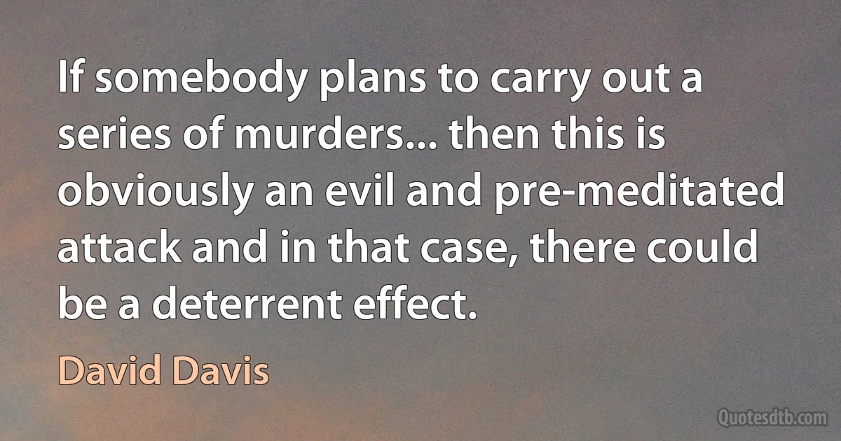 If somebody plans to carry out a series of murders... then this is obviously an evil and pre-meditated attack and in that case, there could be a deterrent effect. (David Davis)