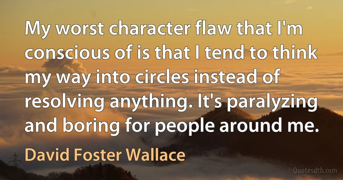 My worst character flaw that I'm conscious of is that I tend to think my way into circles instead of resolving anything. It's paralyzing and boring for people around me. (David Foster Wallace)