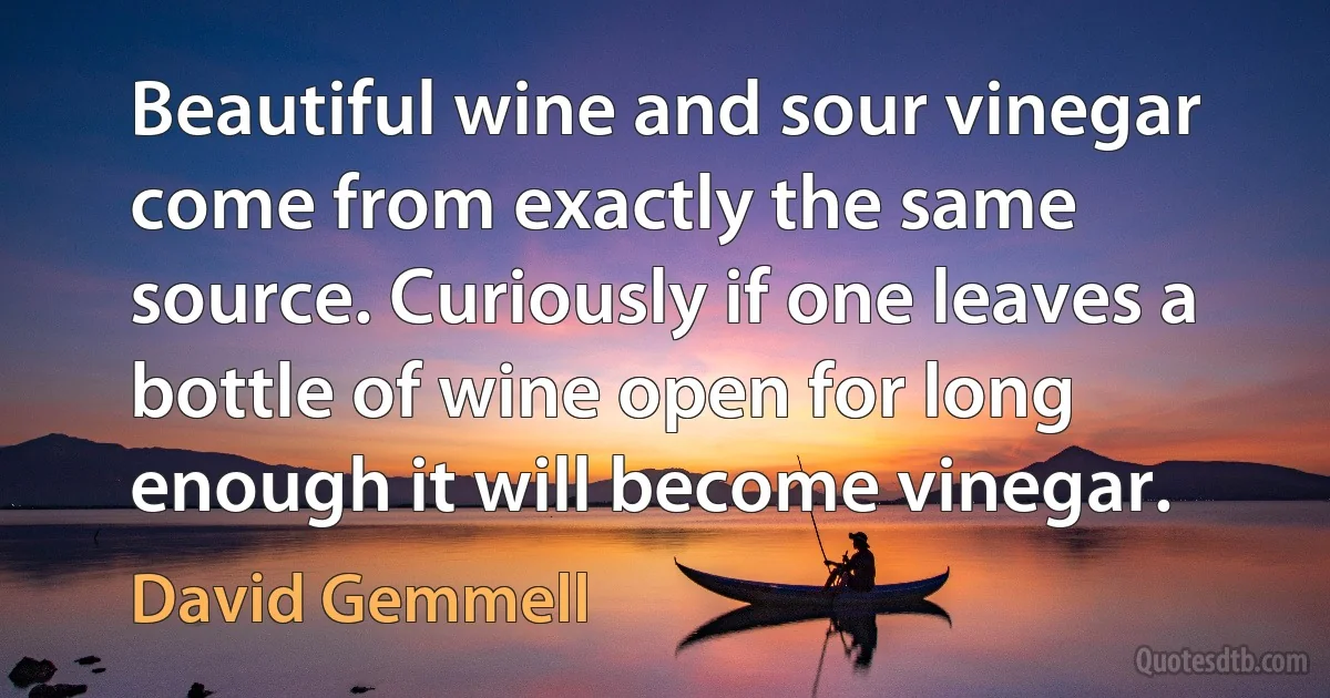 Beautiful wine and sour vinegar come from exactly the same source. Curiously if one leaves a bottle of wine open for long enough it will become vinegar. (David Gemmell)