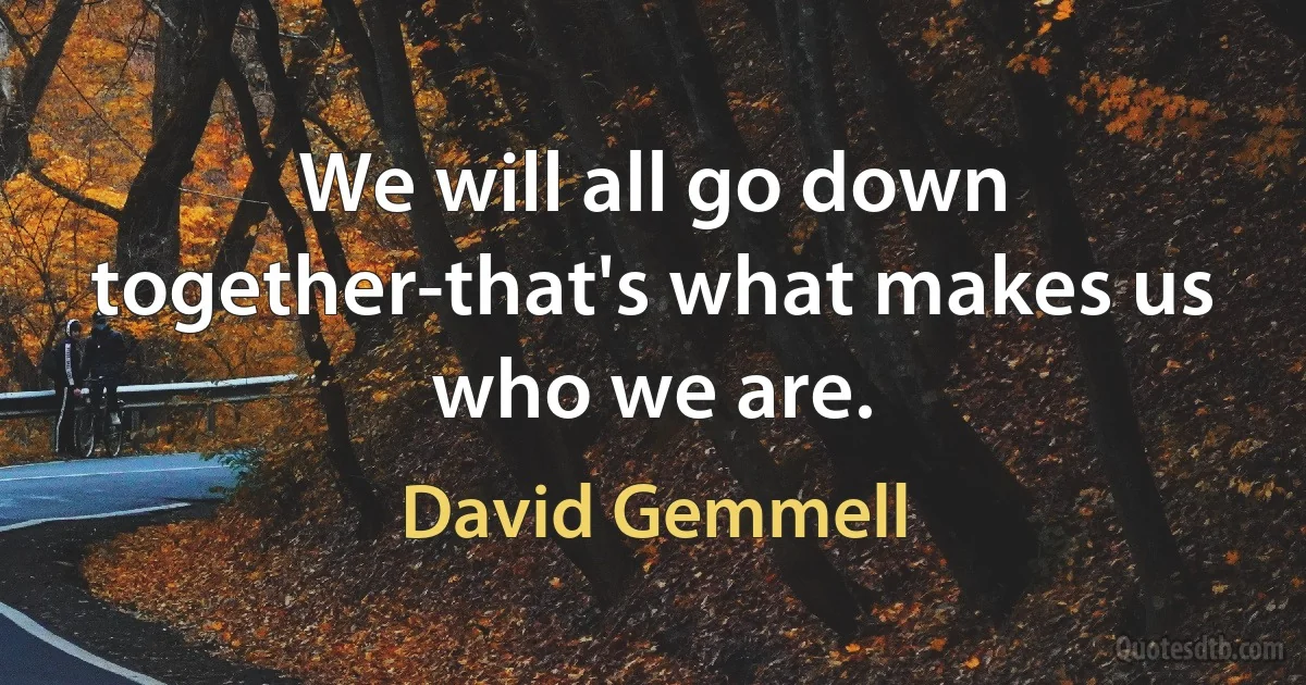 We will all go down together-that's what makes us who we are. (David Gemmell)