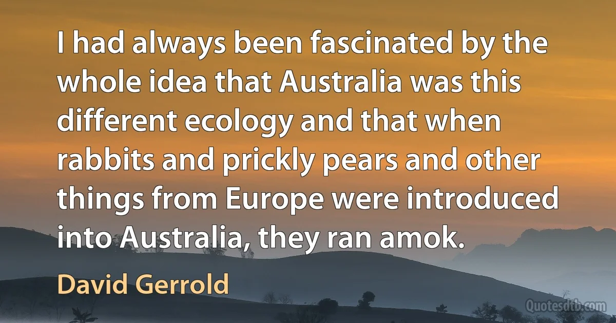 I had always been fascinated by the whole idea that Australia was this different ecology and that when rabbits and prickly pears and other things from Europe were introduced into Australia, they ran amok. (David Gerrold)