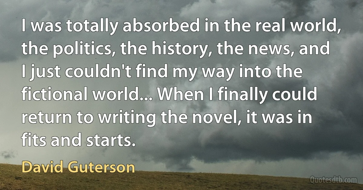 I was totally absorbed in the real world, the politics, the history, the news, and I just couldn't find my way into the fictional world... When I finally could return to writing the novel, it was in fits and starts. (David Guterson)