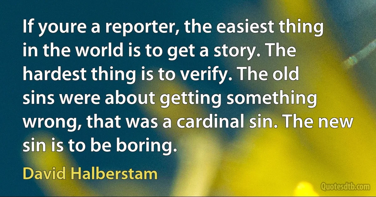 If youre a reporter, the easiest thing in the world is to get a story. The hardest thing is to verify. The old sins were about getting something wrong, that was a cardinal sin. The new sin is to be boring. (David Halberstam)