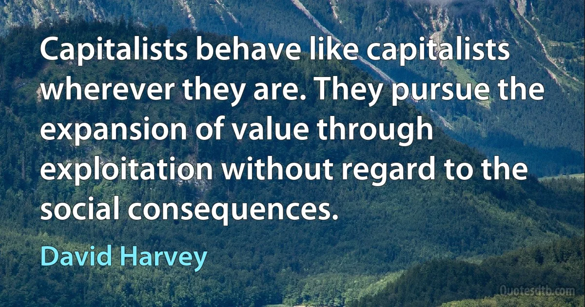 Capitalists behave like capitalists wherever they are. They pursue the expansion of value through exploitation without regard to the social consequences. (David Harvey)