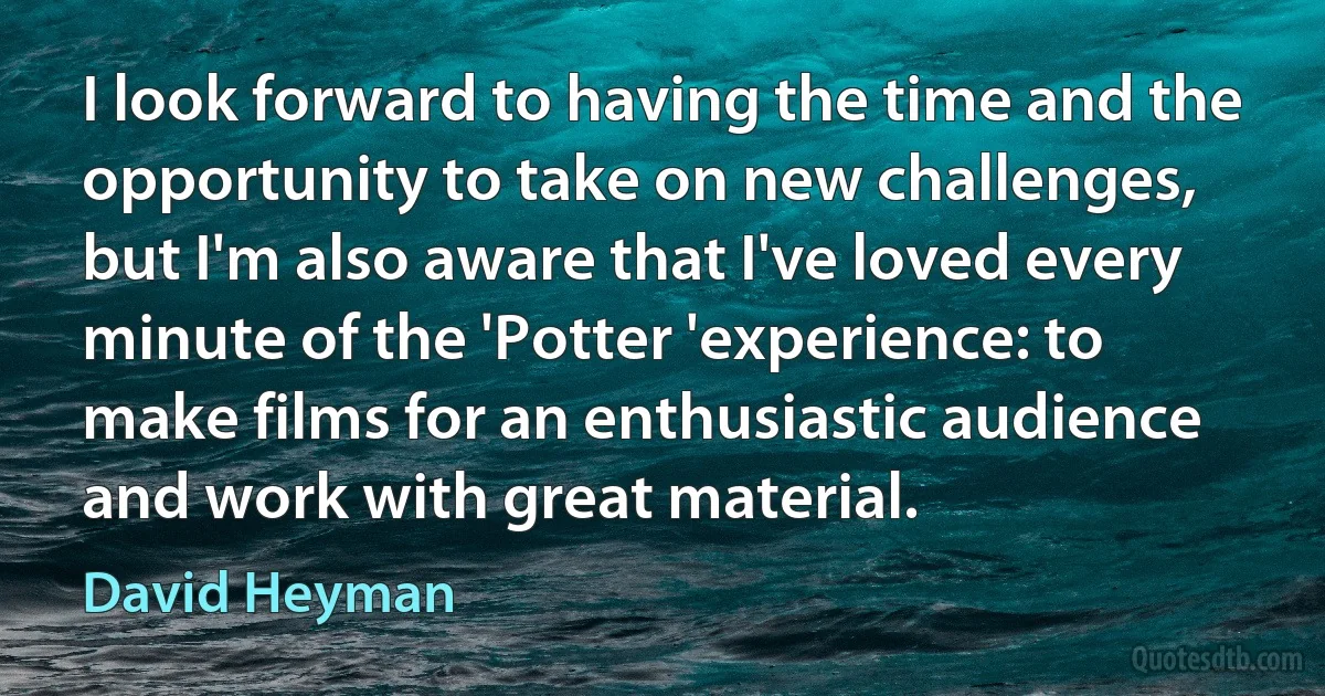 I look forward to having the time and the opportunity to take on new challenges, but I'm also aware that I've loved every minute of the 'Potter 'experience: to make films for an enthusiastic audience and work with great material. (David Heyman)