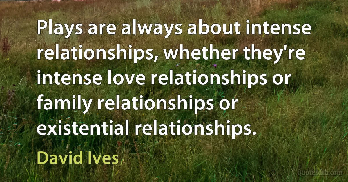 Plays are always about intense relationships, whether they're intense love relationships or family relationships or existential relationships. (David Ives)