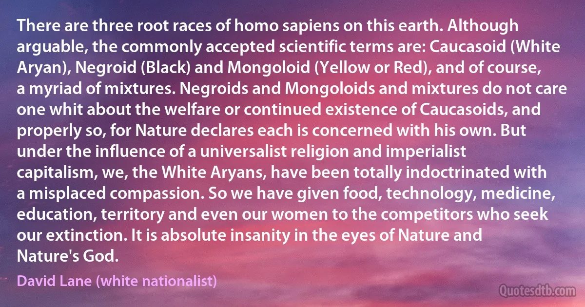 There are three root races of homo sapiens on this earth. Although arguable, the commonly accepted scientific terms are: Caucasoid (White Aryan), Negroid (Black) and Mongoloid (Yellow or Red), and of course, a myriad of mixtures. Negroids and Mongoloids and mixtures do not care one whit about the welfare or continued existence of Caucasoids, and properly so, for Nature declares each is concerned with his own. But under the influence of a universalist religion and imperialist capitalism, we, the White Aryans, have been totally indoctrinated with a misplaced compassion. So we have given food, technology, medicine, education, territory and even our women to the competitors who seek our extinction. It is absolute insanity in the eyes of Nature and Nature's God. (David Lane (white nationalist))