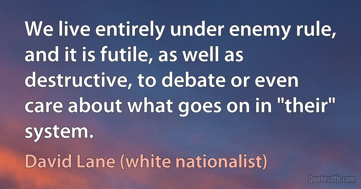 We live entirely under enemy rule, and it is futile, as well as destructive, to debate or even care about what goes on in "their" system. (David Lane (white nationalist))