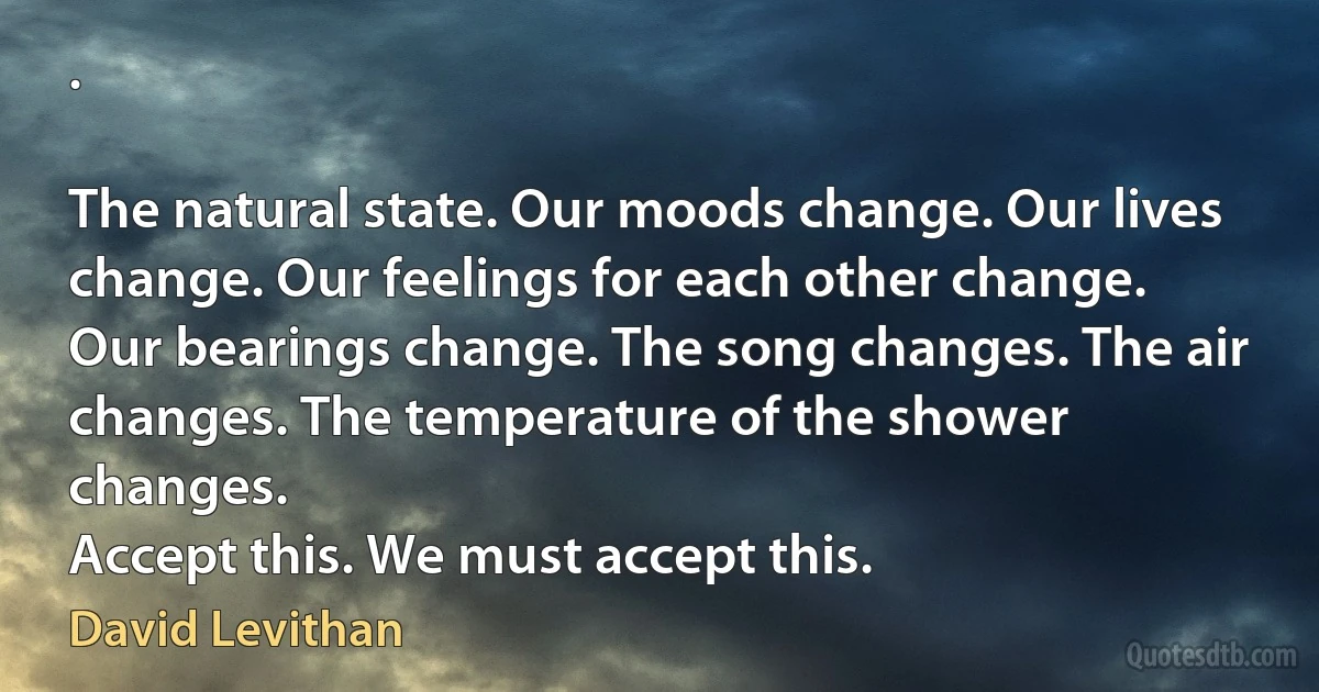 .

The natural state. Our moods change. Our lives change. Our feelings for each other change. Our bearings change. The song changes. The air changes. The temperature of the shower changes.
Accept this. We must accept this. (David Levithan)